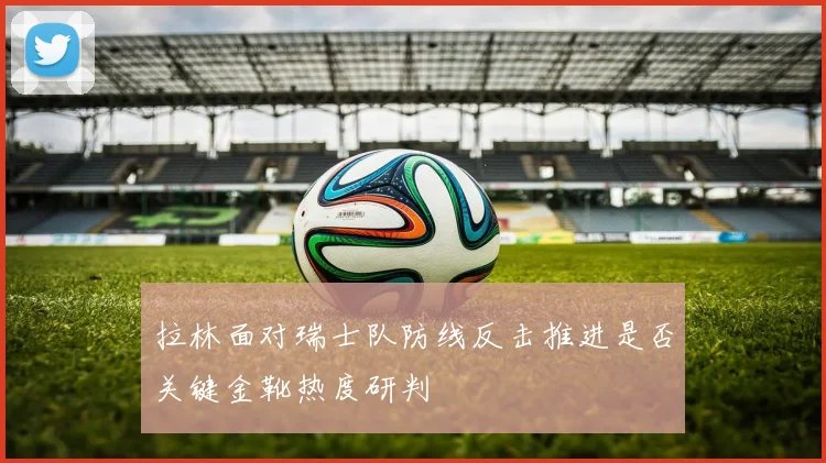拉林面对瑞士队防线反击推进是否关键金靴热度研判