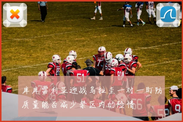 库库雷利亚迎战乌拉圭一对一盯防质量能否减少禁区内的险情