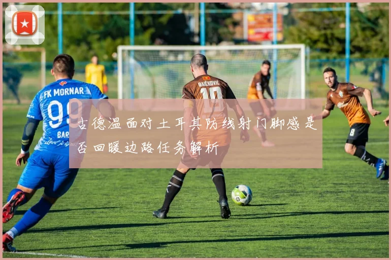 古德温面对土耳其防线射门脚感是否回暖边路任务解析