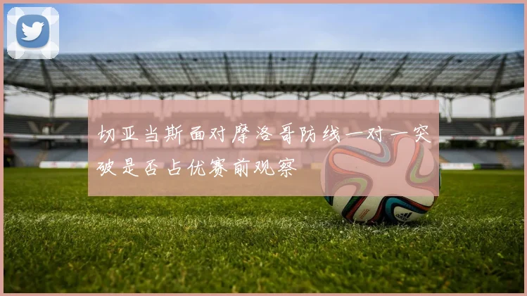 切亚当斯面对摩洛哥防线一对一突破是否占优赛前观察