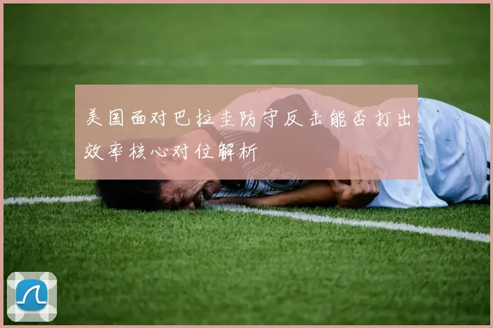 美国面对巴拉圭防守反击能否打出效率核心对位解析